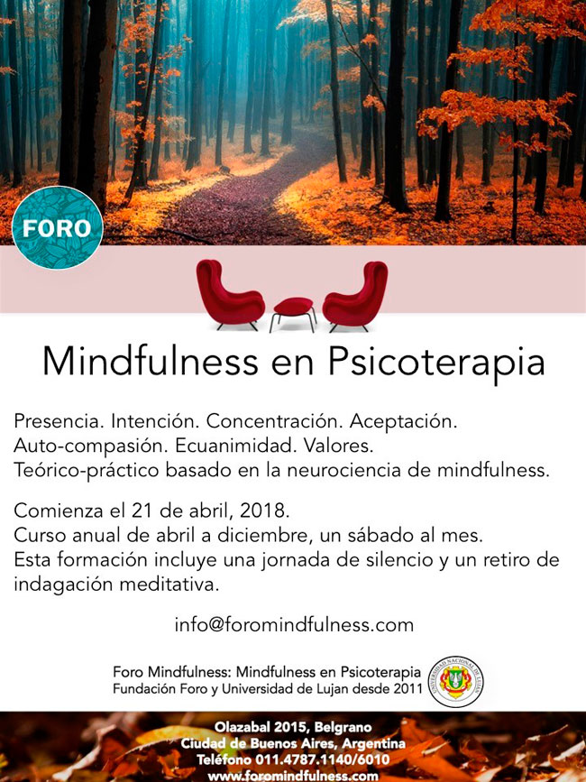 Mindfulness en psicoterapia. Presencia, intención, concentración y aceptación. Ecuanimidad y valores. Teórico-práctico basado en la neurociencia de mindfulness. Comienza el 21 de abril, 2018. Curso anual de abril a diciembre, un sábado al mes. Esta formación incluye una jornada de silencio y un retiro de indagación meditativa. para más info podés escribir a info@foromindfulness.com. estamos en Olazabal 2015, Ciudad de Buenos Aires. Nuestro teléfono es el 011.4787.1400 y 6010. Visitá nuestra web que es www.foromindfulness.com